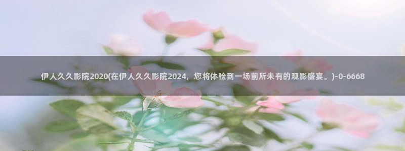 伊人网 全网视频盛宴：伊人久久影院2020(在伊人久久影院2